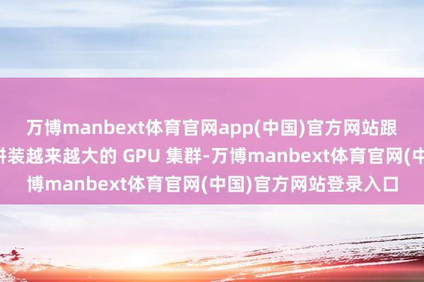 万博manbext体育官网app(中国)官方网站跟着大型科技公司竞相拼装越来越大的 GPU 集群-万博manbext体育官网(中国)官方网站登录入口