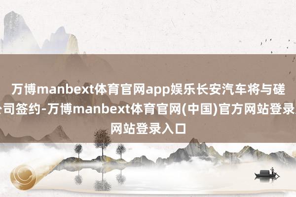 万博manbext体育官网app娱乐长安汽车将与磋磨公司签约-万博manbext体育官网(中国)官方网站登录入口