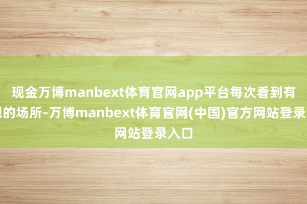 现金万博manbext体育官网app平台每次看到有益想的场所-万博manbext体育官网(中国)官方网站登录入口