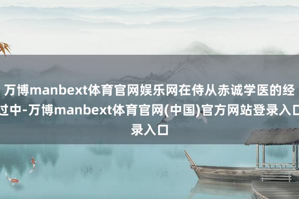 万博manbext体育官网娱乐网在侍从赤诚学医的经过中-万博manbext体育官网(中国)官方网站登录入口