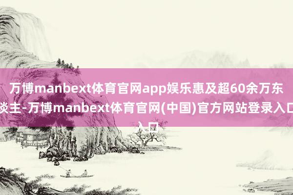 万博manbext体育官网app娱乐惠及超60余万东谈主-万博manbext体育官网(中国)官方网站登录入口
