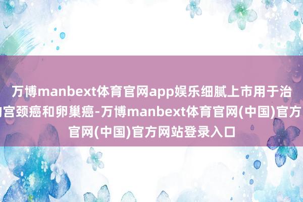 万博manbext体育官网app娱乐细腻上市用于治愈特定类型的宫颈癌和卵巢癌-万博manbext体育官网(中国)官方网站登录入口