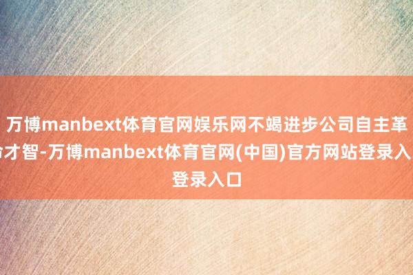 万博manbext体育官网娱乐网不竭进步公司自主革命才智-万博manbext体育官网(中国)官方网站登录入口