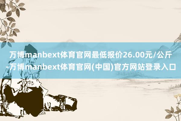 万博manbext体育官网最低报价26.00元/公斤-万博manbext体育官网(中国)官方网站登录入口