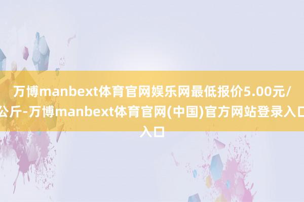 万博manbext体育官网娱乐网最低报价5.00元/公斤-万博manbext体育官网(中国)官方网站登录入口