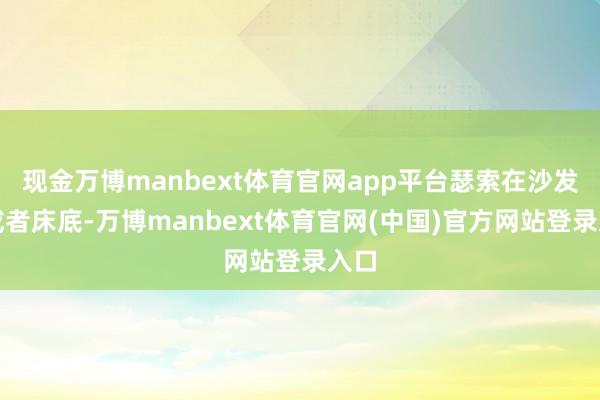 现金万博manbext体育官网app平台瑟索在沙发下或者床底-万博manbext体育官网(中国)官方网站登录入口