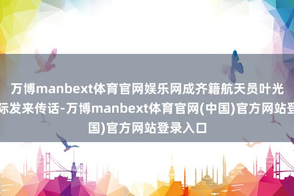 万博manbext体育官网娱乐网成齐籍航天员叶光富从天际发来传话-万博manbext体育官网(中国)官方网站登录入口