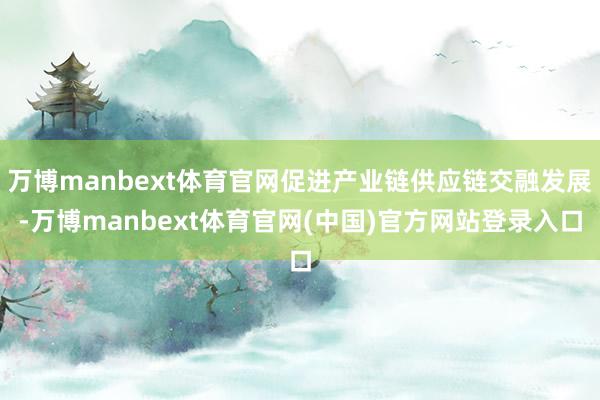 万博manbext体育官网促进产业链供应链交融发展-万博manbext体育官网(中国)官方网站登录入口