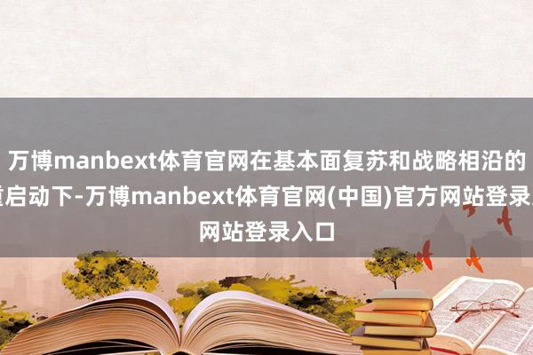 万博manbext体育官网在基本面复苏和战略相沿的双重启动下-万博manbext体育官网(中国)官方网站登录入口