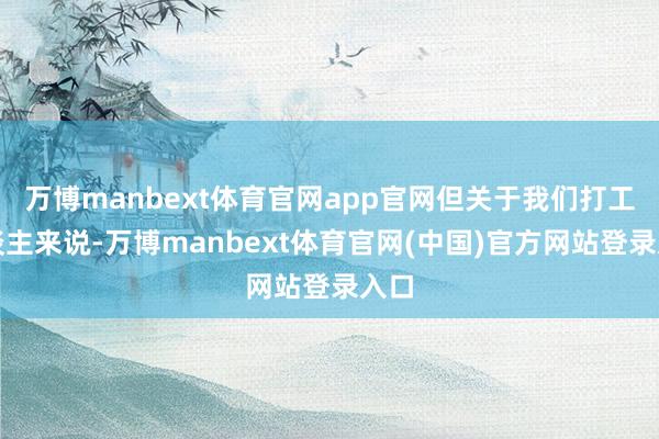 万博manbext体育官网app官网但关于我们打工东谈主来说-万博manbext体育官网(中国)官方网站登录入口
