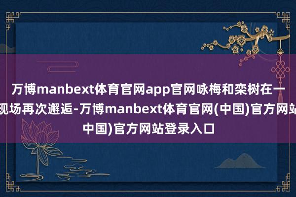 万博manbext体育官网app官网咏梅和栾树在一次演唱会现场再次邂逅-万博manbext体育官网(中国)官方网站登录入口