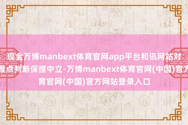 现金万博manbext体育官网app平台和讯网站对文中呈报、不雅点判断保捏中立-万博manbext体育官网(中国)官方网站登录入口