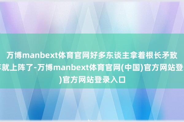 万博manbext体育官网好多东谈主拿着根长矛致使竹竿就上阵了-万博manbext体育官网(中国)官方网站登录入口