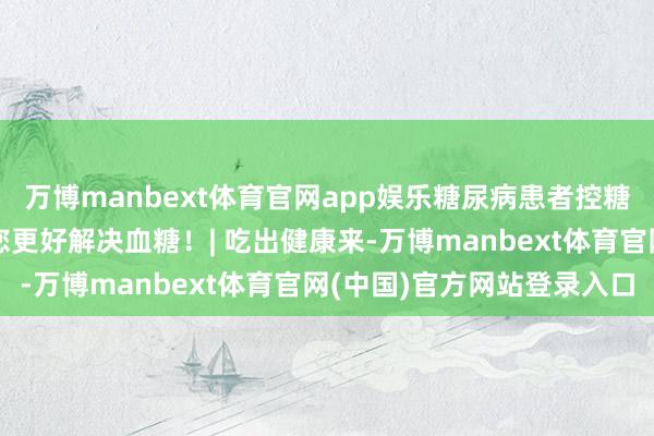 万博manbext体育官网app娱乐糖尿病患者控糖难?实用饮食小时刻助您更好解决血糖!| 吃出健康来-万博manbext体育官网(中国)官方网站登录入口