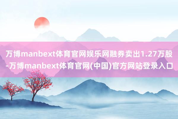 万博manbext体育官网娱乐网融券卖出1.27万股-万博manbext体育官网(中国)官方网站登录入口