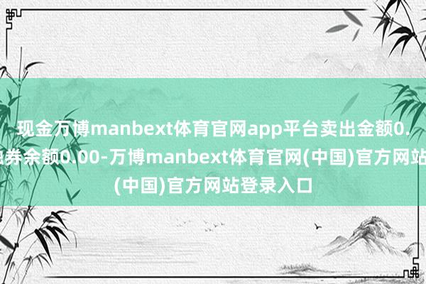 现金万博manbext体育官网app平台卖出金额0.00元；融券余额0.00-万博manbext体育官网(中国)官方网站登录入口
