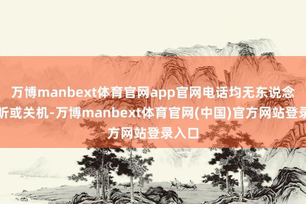 万博manbext体育官网app官网电话均无东说念主接听或关机-万博manbext体育官网(中国)官方网站登录入口