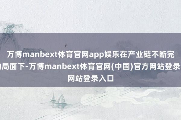 万博manbext体育官网app娱乐在产业链不断完善的局面下-万博manbext体育官网(中国)官方网站登录入口