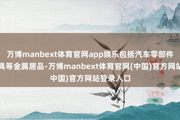 万博manbext体育官网app娱乐包括汽车零部件和冲压器具等金属居品-万博manbext体育官网(中国)官方网站登录入口