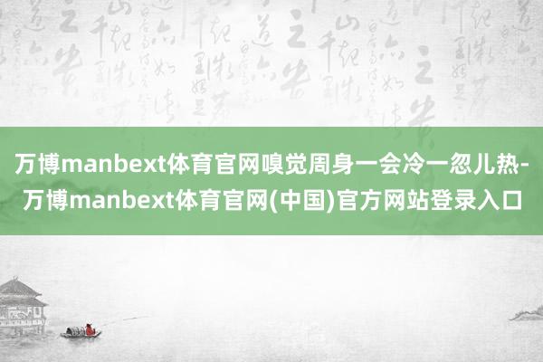 万博manbext体育官网嗅觉周身一会冷一忽儿热-万博manbext体育官网(中国)官方网站登录入口