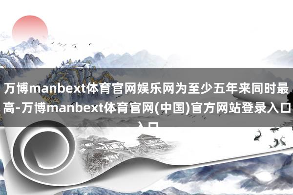 万博manbext体育官网娱乐网为至少五年来同时最高-万博manbext体育官网(中国)官方网站登录入口