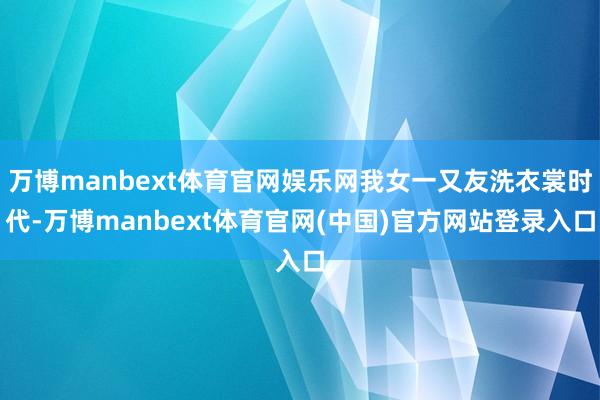 万博manbext体育官网娱乐网我女一又友洗衣裳时代-万博manbext体育官网(中国)官方网站登录入口