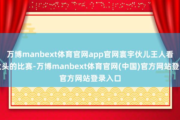 万博manbext体育官网app官网寰宇伙儿王人看不到大头的比赛-万博manbext体育官网(中国)官方网站登录入口
