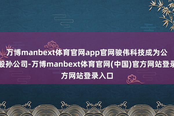 万博manbext体育官网app官网骏伟科技成为公司控股孙公司-万博manbext体育官网(中国)官方网站登录入口