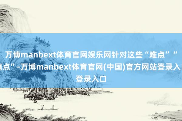 万博manbext体育官网娱乐网针对这些“难点”“痛点”-万博manbext体育官网(中国)官方网站登录入口
