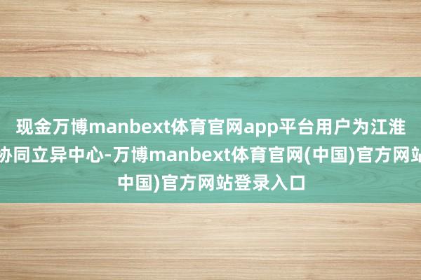 现金万博manbext体育官网app平台用户为江淮前沿技艺协同立异中心-万博manbext体育官网(中国)官方网站登录入口
