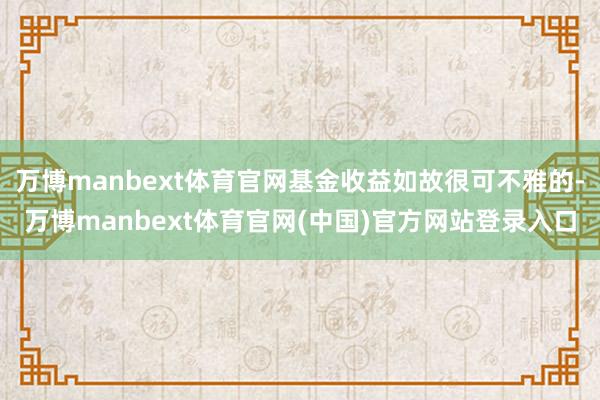 万博manbext体育官网基金收益如故很可不雅的-万博manbext体育官网(中国)官方网站登录入口