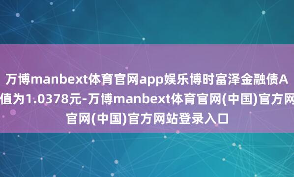 万博manbext体育官网app娱乐博时富泽金融债A最新单元净值为1.0378元-万博manbext体育官网(中国)官方网站登录入口