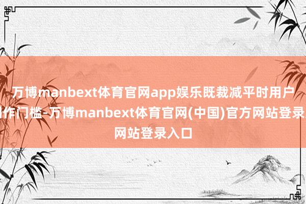 万博manbext体育官网app娱乐既裁减平时用户的创作门槛-万博manbext体育官网(中国)官方网站登录入口