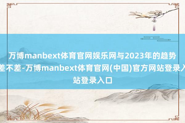 万博manbext体育官网娱乐网与2023年的趋势大差不差-万博manbext体育官网(中国)官方网站登录入口