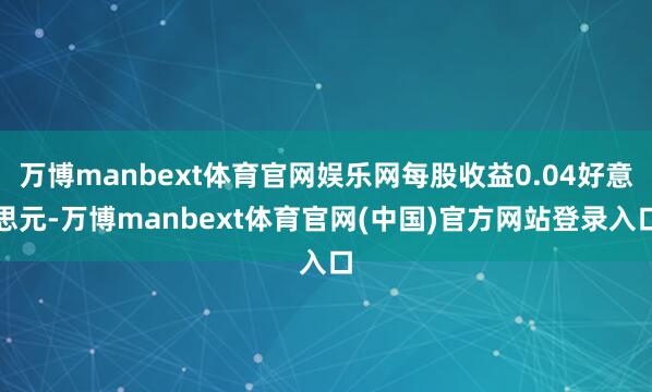 万博manbext体育官网娱乐网每股收益0.04好意思元-万博manbext体育官网(中国)官方网站登录入口