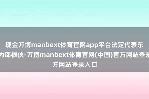 现金万博manbext体育官网app平台法定代表东谈主为邵根伙-万博manbext体育官网(中国)官方网站登录入口