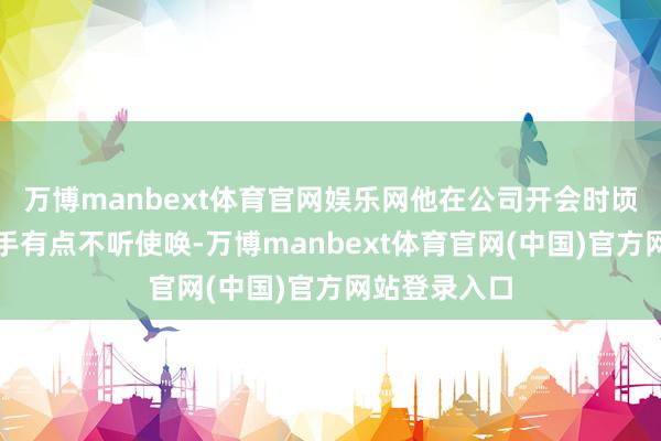 万博manbext体育官网娱乐网他在公司开会时顷刻间以为右手有点不听使唤-万博manbext体育官网(中国)官方网站登录入口