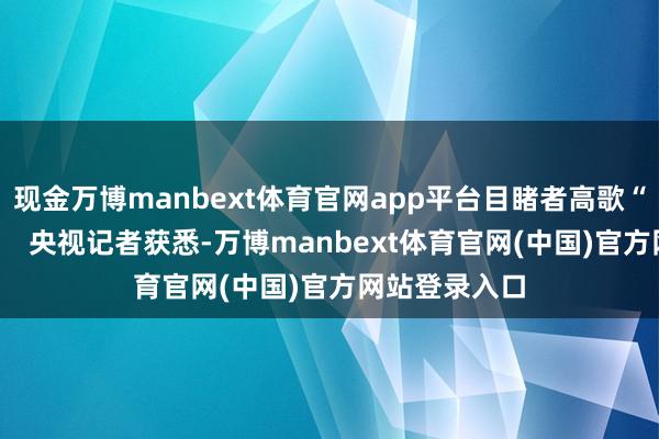 现金万博manbext体育官网app平台目睹者高歌“我的天啊！”   央视记者获悉-万博manbext体育官网(中国)官方网站登录入口