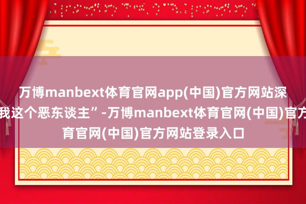 万博manbext体育官网app(中国)官方网站深邃收场再来骂我这个恶东谈主”-万博manbext体育官网(中国)官方网站登录入口