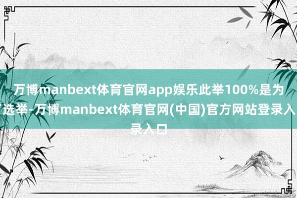 万博manbext体育官网app娱乐此举100%是为了选举-万博manbext体育官网(中国)官方网站登录入口