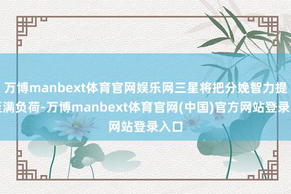 万博manbext体育官网娱乐网三星将把分娩智力提高至满负荷-万博manbext体育官网(中国)官方网站登录入口
