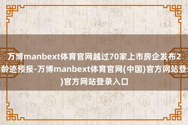 万博manbext体育官网越过70家上市房企发布2024年龄迹预报-万博manbext体育官网(中国)官方网站登录入口