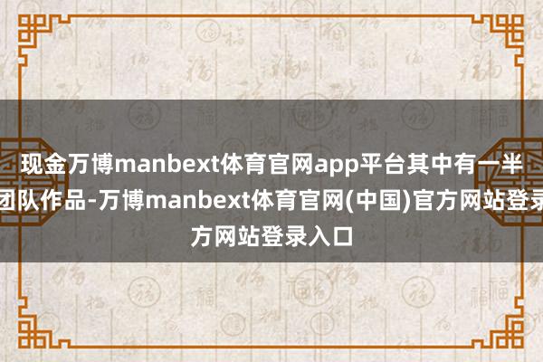 现金万博manbext体育官网app平台其中有一半皆是团队作品-万博manbext体育官网(中国)官方网站登录入口