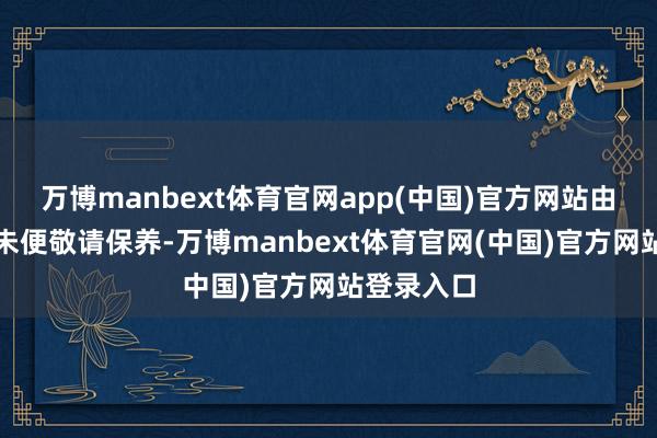 万博manbext体育官网app(中国)官方网站由此带来的未便敬请保养-万博manbext体育官网(中国)官方网站登录入口