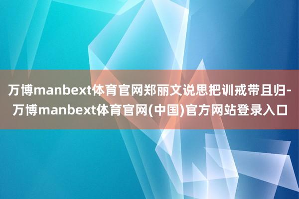 万博manbext体育官网郑丽文说思把训戒带且归-万博manbext体育官网(中国)官方网站登录入口