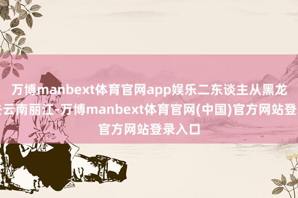 万博manbext体育官网app娱乐二东谈主从黑龙江前去云南丽江-万博manbext体育官网(中国)官方网站登录入口