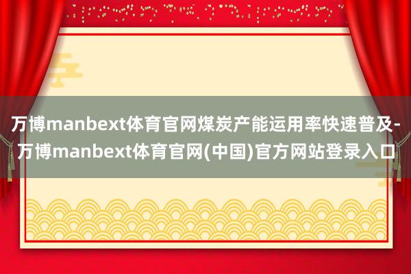 万博manbext体育官网煤炭产能运用率快速普及-万博manbext体育官网(中国)官方网站登录入口