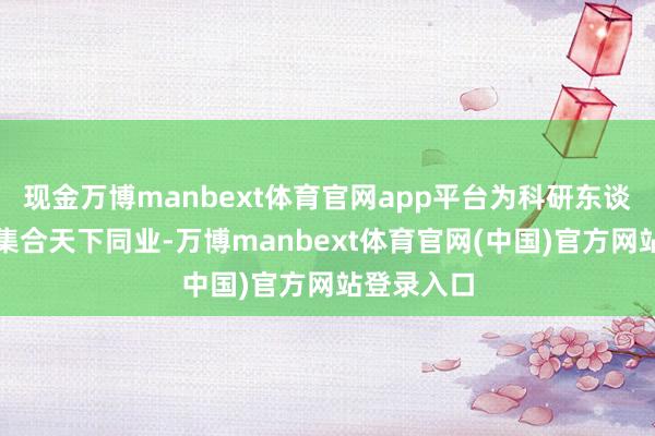 现金万博manbext体育官网app平台为科研东谈主员精确集合天下同业-万博manbext体育官网(中国)官方网站登录入口