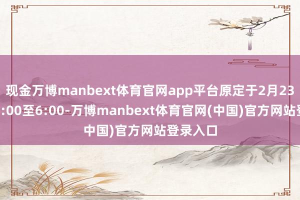 现金万博manbext体育官网app平台原定于2月23日凌晨0:00至6:00-万博manbext体育官网(中国)官方网站登录入口