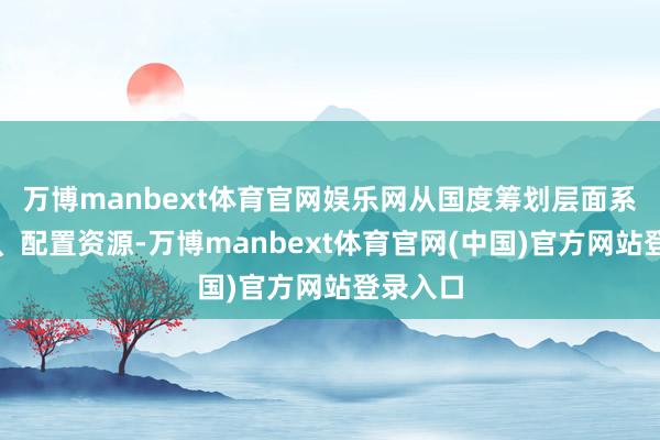 万博manbext体育官网娱乐网从国度筹划层面系统忖度、配置资源-万博manbext体育官网(中国)官方网站登录入口